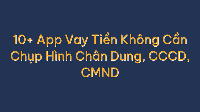 10+ App Vay Tiền Không Cần Chụp Hình Chân Dung, CCCD, CMND