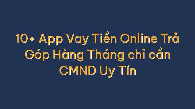 10+ App Vay Tiền Online Trả Góp Hàng Tháng chỉ cần CMND Uy Tín