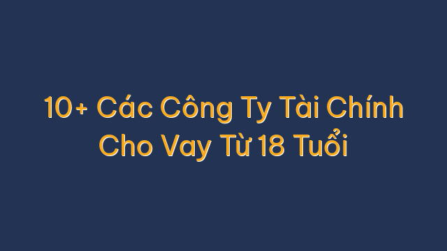 10+ Các Công Ty Tài Chính Cho Vay Từ 18 Tuổi