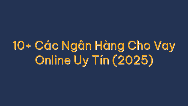 10+ Các Ngân Hàng Cho Vay Online Uy Tín (2025)