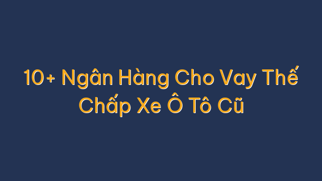 10+ Ngân Hàng Cho Vay Thế Chấp Xe Ô Tô Cũ