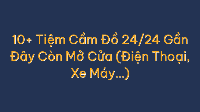 10+ Tiệm Cầm Đồ 24/24 Gần Đây Còn Mở Cửa (Điện Thoại, Xe Máy…)