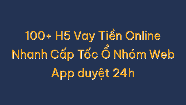 100+ H5 Vay Tiền Online Nhanh Cấp Tốc Ổ Nhóm Web App duyệt 24h