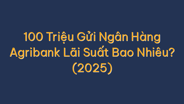 100 Triệu Gửi Ngân Hàng Agribank Lãi Suất Bao Nhiêu? (2025)