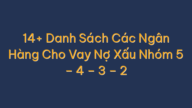 14+ Danh Sách Các Ngân Hàng Cho Vay Nợ Xấu Nhóm 5 – 4 – 3 – 2