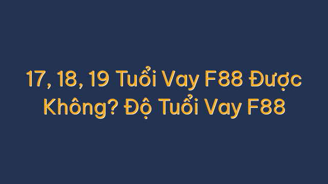 17, 18, 19 Tuổi Vay F88 Được Không? Độ Tuổi Vay F88