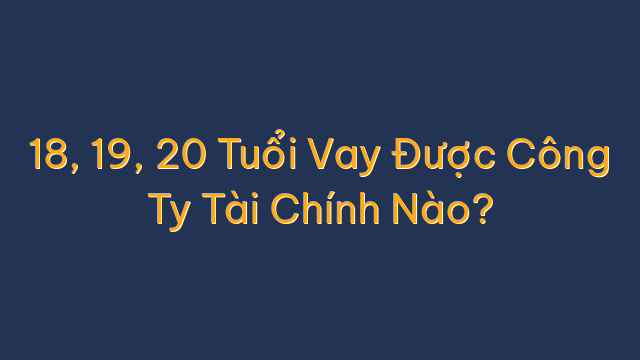 18, 19, 20 Tuổi Vay Được Công Ty Tài Chính Nào?
