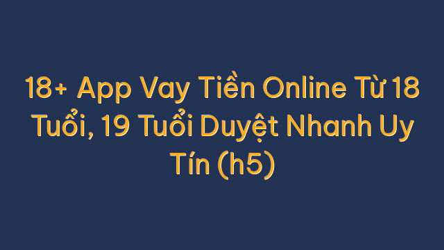 18+ App Vay Tiền Online Từ 18 Tuổi, 19 Tuổi Duyệt Nhanh Uy Tín (h5)