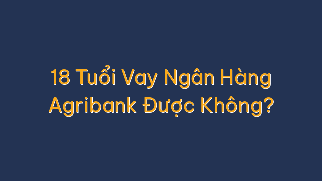 18 Tuổi Vay Ngân Hàng Agribank Được Không?