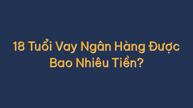 18 Tuổi Vay Ngân Hàng Được Bao Nhiêu Tiền?