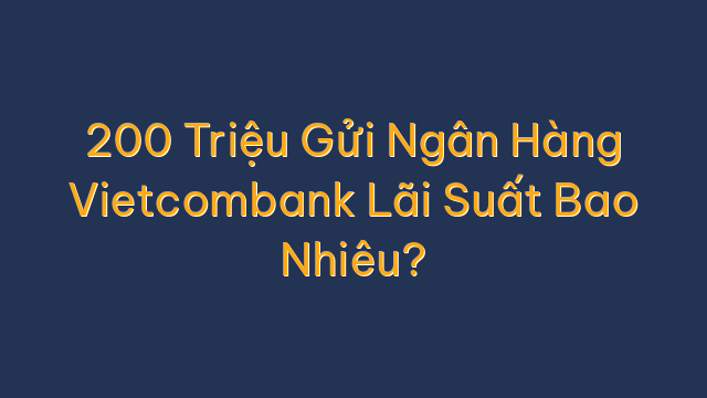 200 Triệu Gửi Ngân Hàng Vietcombank Lãi Suất Bao Nhiêu?