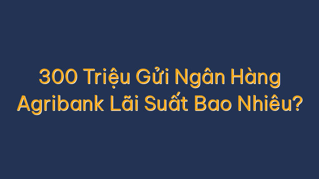 300 Triệu Gửi Ngân Hàng Agribank Lãi Suất Bao Nhiêu?