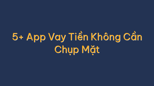 5+ App Vay Tiền Không Cần Chụp Mặt