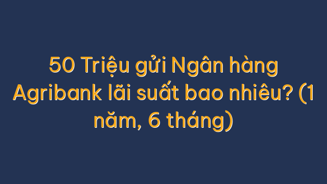 50 Triệu gửi Ngân hàng Agribank lãi suất bao nhiêu? (1 năm, 6 tháng)