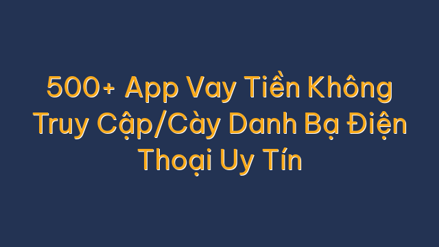 500+ App Vay Tiền Không Truy Cập/Cày Danh Bạ Điện Thoại Uy Tín