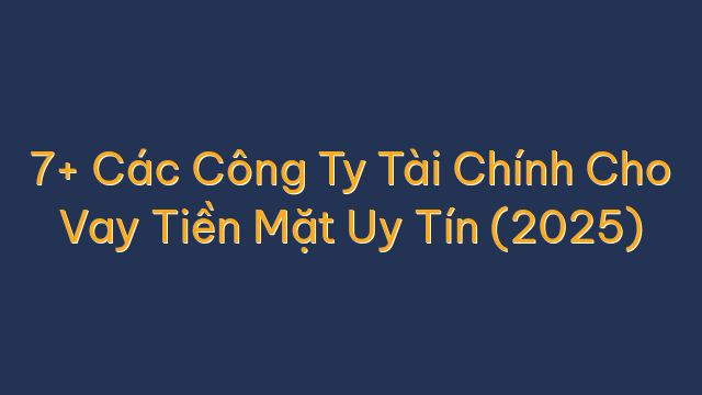 7+ Các Công Ty Tài Chính Cho Vay Tiền Mặt Uy Tín (2025)