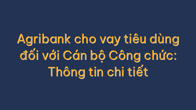 Agribank cho vay tiêu dùng đối với Cán bộ Công chức: Thông tin chi tiết