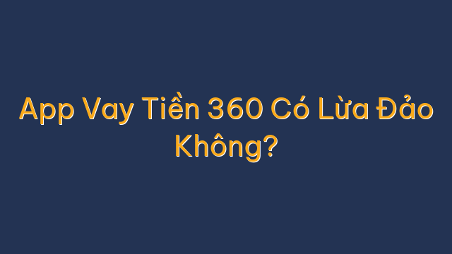 App Vay Tiền 360 Có Lừa Đảo Không?