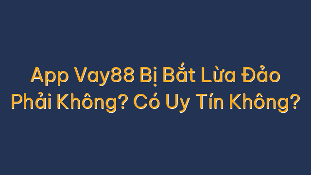 App Vay88 Bị Bắt Lừa Đảo Phải Không? Có Uy Tín Không?