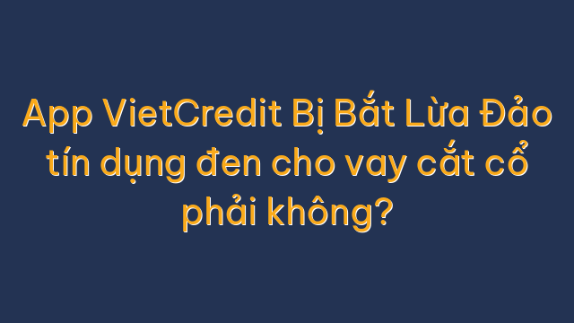 App VietCredit Bị Bắt Lừa Đảo tín dụng đen cho vay cắt cổ phải không?
