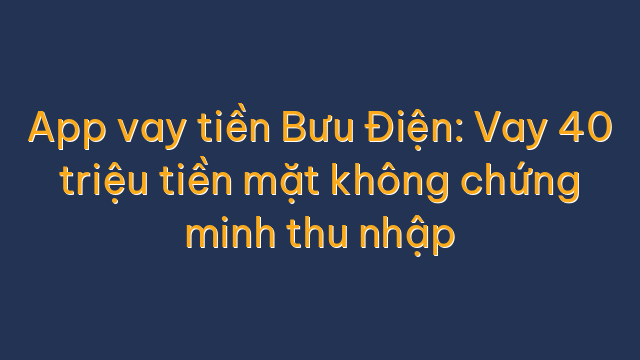 App vay tiền Bưu Điện: Vay 40 triệu tiền mặt không chứng minh thu nhập