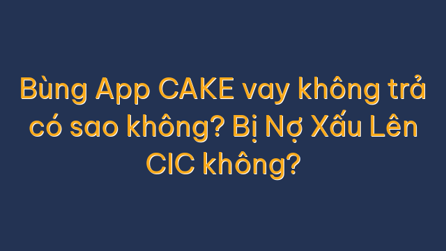 Bùng App CAKE vay không trả có sao không? Bị Nợ Xấu Lên CIC không?