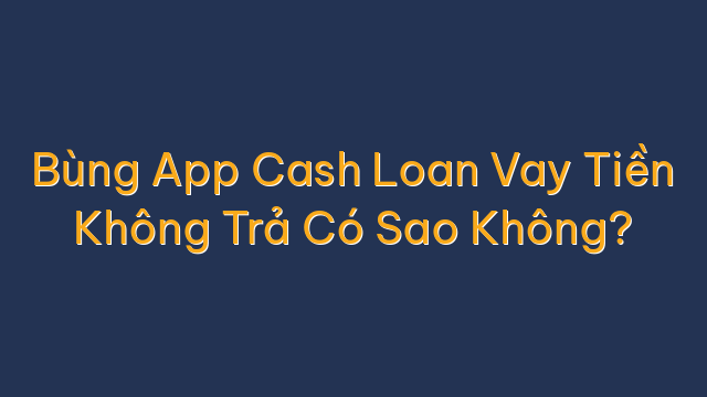 Bùng App Cash Loan Vay Tiền Không Trả Có Sao Không?