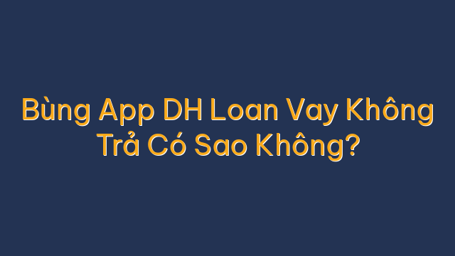 Bùng App DH Loan Vay Không Trả Có Sao Không?