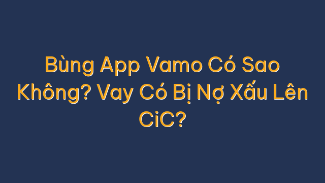 Bùng App Vamo Có Sao Không? Vay Có Bị Nợ Xấu Lên CiC?