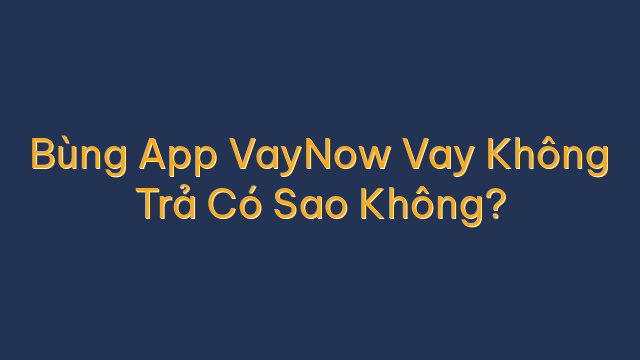 Bùng App VayNow Vay Không Trả Có Sao Không?