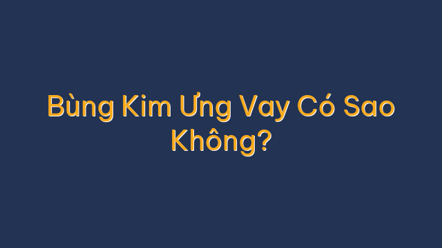 Bùng Kim Ưng Vay Có Sao Không?