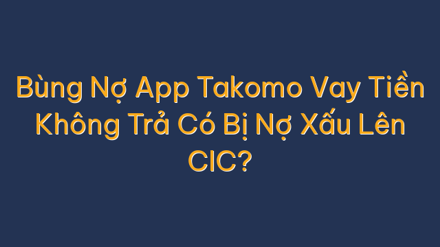 Bùng Nợ App Takomo Vay Tiền Không Trả Có Bị Nợ Xấu Lên CIC?