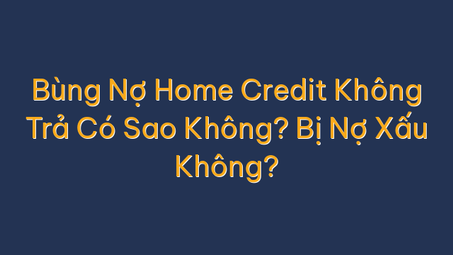 Bùng Nợ Home Credit Không Trả Có Sao Không? Bị Nợ Xấu Không?