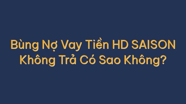 Bùng Nợ Vay Tiền HD SAISON Không Trả Có Sao Không?