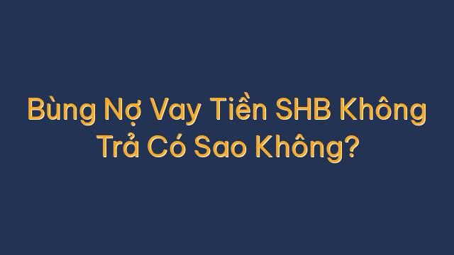 Bùng Nợ Vay Tiền SHB Không Trả Có Sao Không?