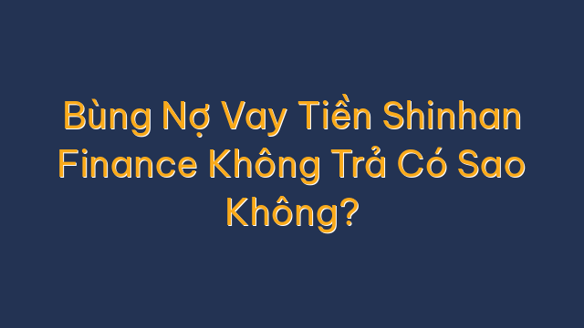 Bùng Nợ Vay Tiền Shinhan Finance Không Trả Có Sao Không?