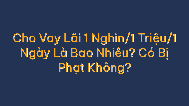 Cho Vay Lãi 1 Nghìn/1 Triệu/1 Ngày Là Bao Nhiêu? Có Bị Phạt Không?
