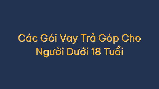 Các Gói Vay Trả Góp Cho Người Dưới 18 Tuổi