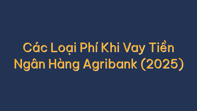 Các Loại Phí Khi Vay Tiền Ngân Hàng Agribank (2025)