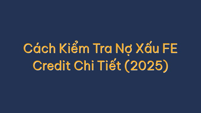 Cách Kiểm Tra Nợ Xấu FE Credit Chi Tiết (2025)