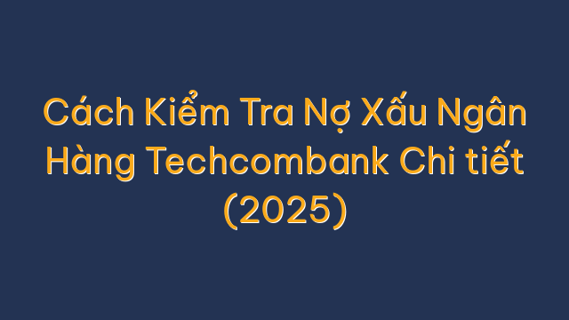 Cách Kiểm Tra Nợ Xấu Ngân Hàng Techcombank Chi tiết (2025)