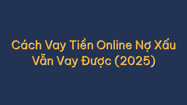 Cách Vay Tiền Online Nợ Xấu Vẫn Vay Được (2025)