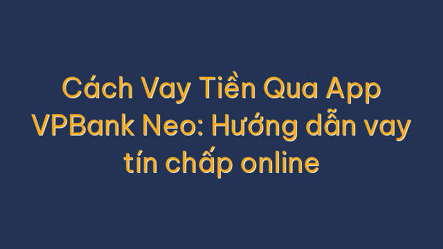 Cách Vay Tiền Qua App VPBank Neo: Hướng dẫn vay tín chấp online