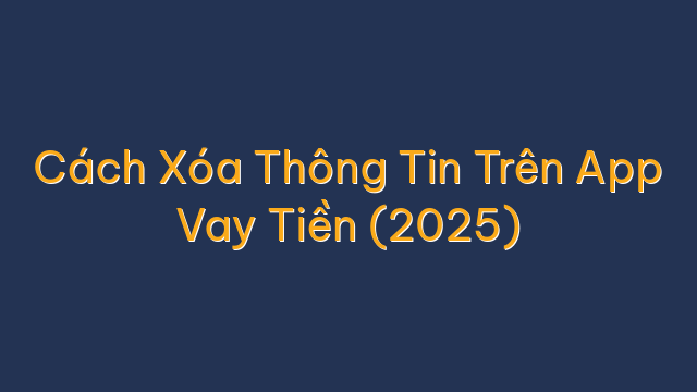 Cách Xóa Thông Tin Trên App Vay Tiền (2025)