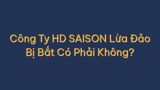 Công Ty HD SAISON Lừa Đảo Bị Bắt Có Phải Không?