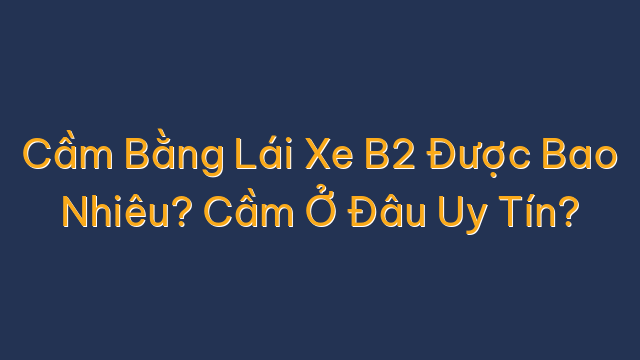 Cầm Bằng Lái Xe B2 Được Bao Nhiêu? Cầm Ở Đâu Uy Tín?