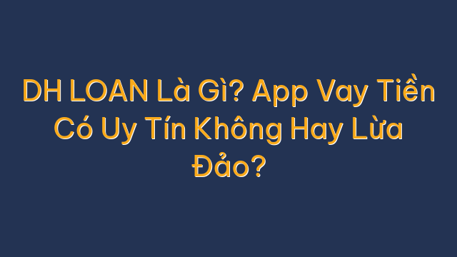 DH LOAN Là Gì? App Vay Tiền Có Uy Tín Không Hay Lừa Đảo?