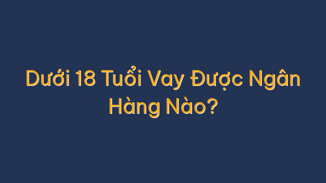 Dưới 18 Tuổi Vay Được Ngân Hàng Nào?