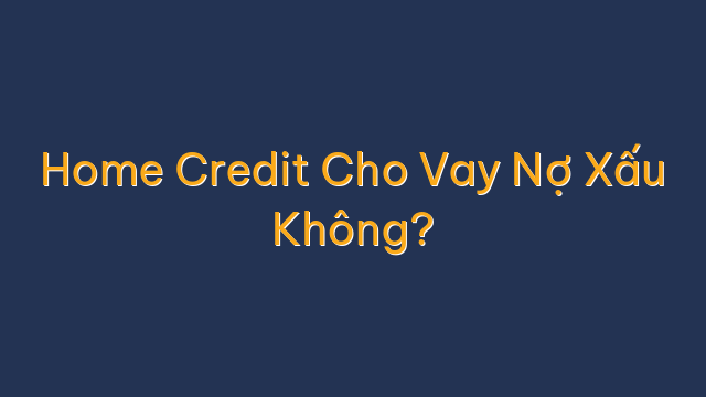 Home Credit Cho Vay Nợ Xấu Không?
