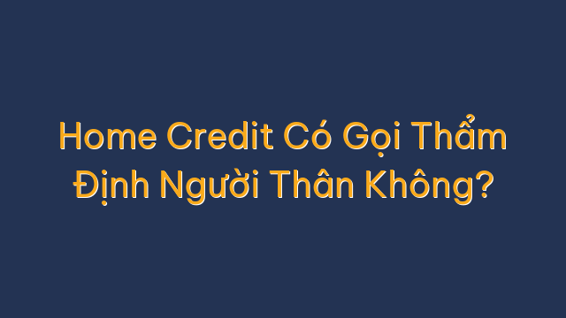 Home Credit Có Gọi Thẩm Định Người Thân Không?